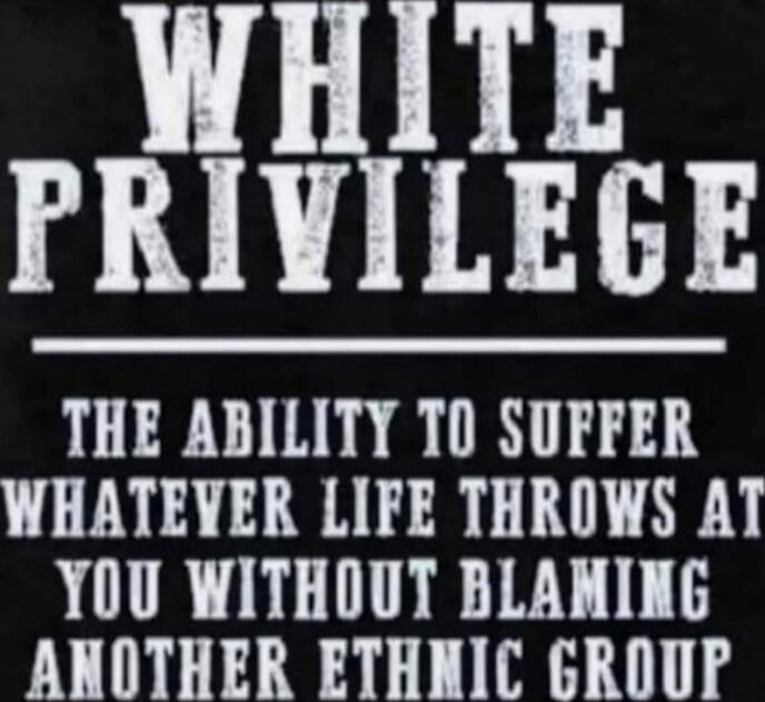 WHITE PRIVILEGE

THE ABILITY TO SUFFER WHATEVER LIFE THROWS AT YOU WITHOUT BLAMING ANOTHER ETHNIC GROUP