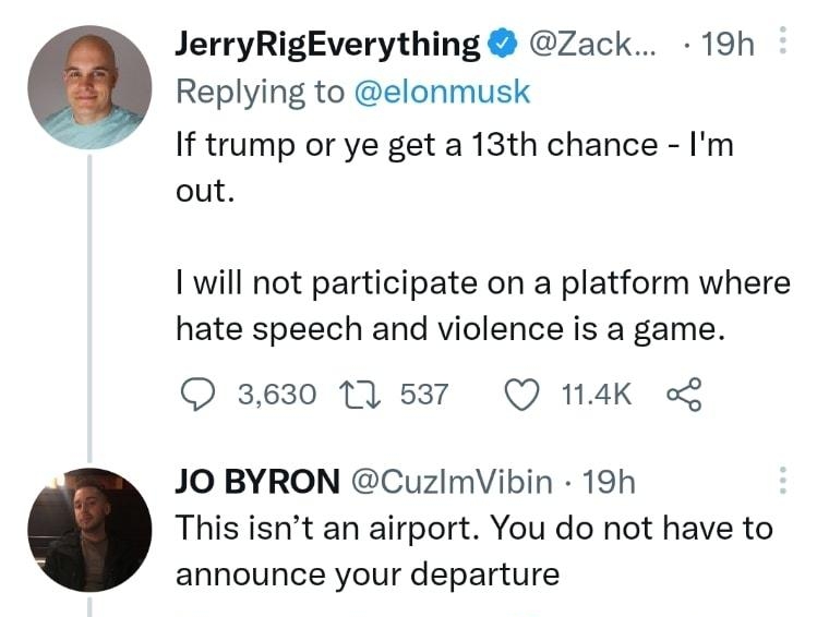 JerryRigEverything Zack 19h Replying to elonmusk If trump or ye get a 13th chance Im out I will not participate on a platform where hate speech and violence is a game 3630 1 6537 Q 114K o JO BYRON CuzImVibin 19h This isnt an airport You do not have to announce your departure Q 417 11828 286K o Show replies