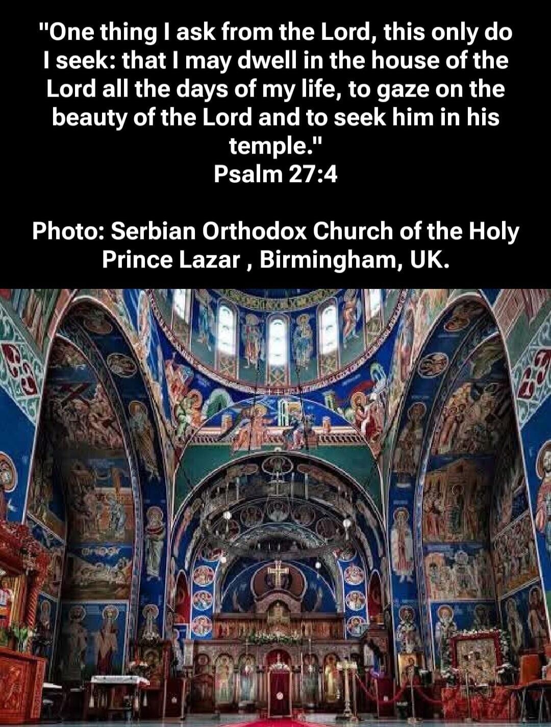One thing I ask from the Lord, this only do I seek: that I may dwell in the house of the Lord all the days of my life, to gaze on the beauty of the Lord and to seek him in his temple. Psalm 27:4. Photo: Serbian Orthodox Church of the Holy Prince Lazar, Birmingham, UK.