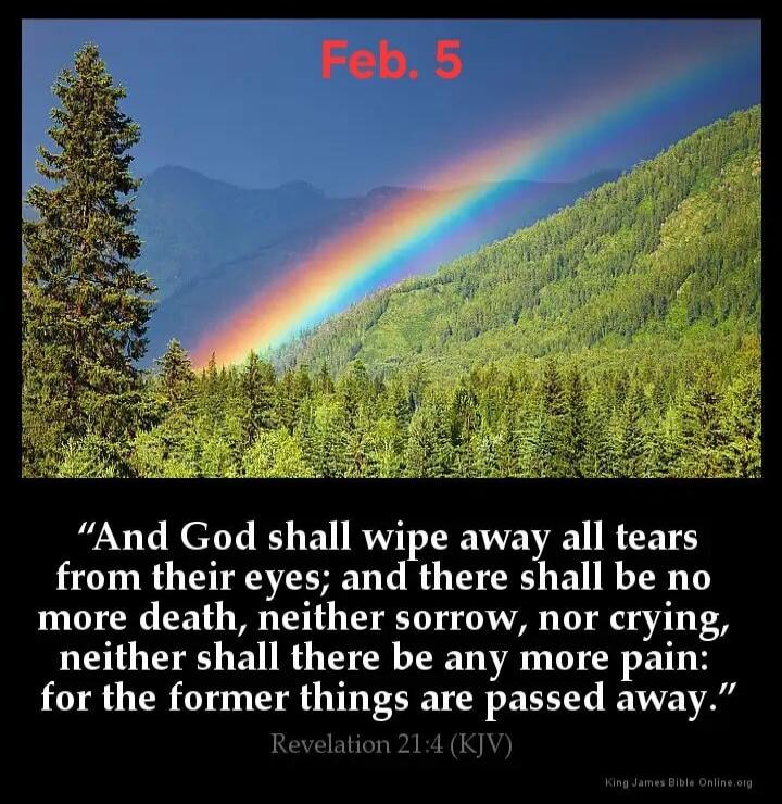 Feb. 5
“And God shall wipe away all tears from their eyes; and there shall be no more death, neither sorrow, nor crying, neither shall there be any more pain: for the former things are passed away.”
Revelation 21:4 (KJV)