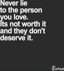 Never lie to the person you love. Its not worth it and they don't deserve it.
