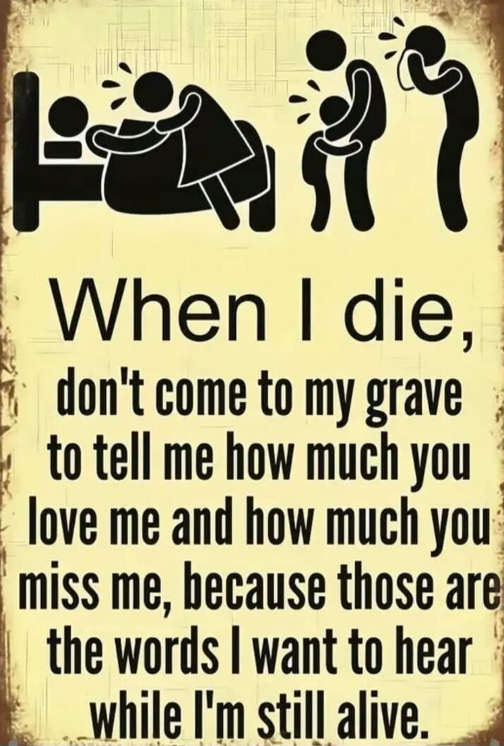 When I die, don't come to my grave to tell me how much you love me and how much you miss me, because those are the words I want to hear while I'm still alive.