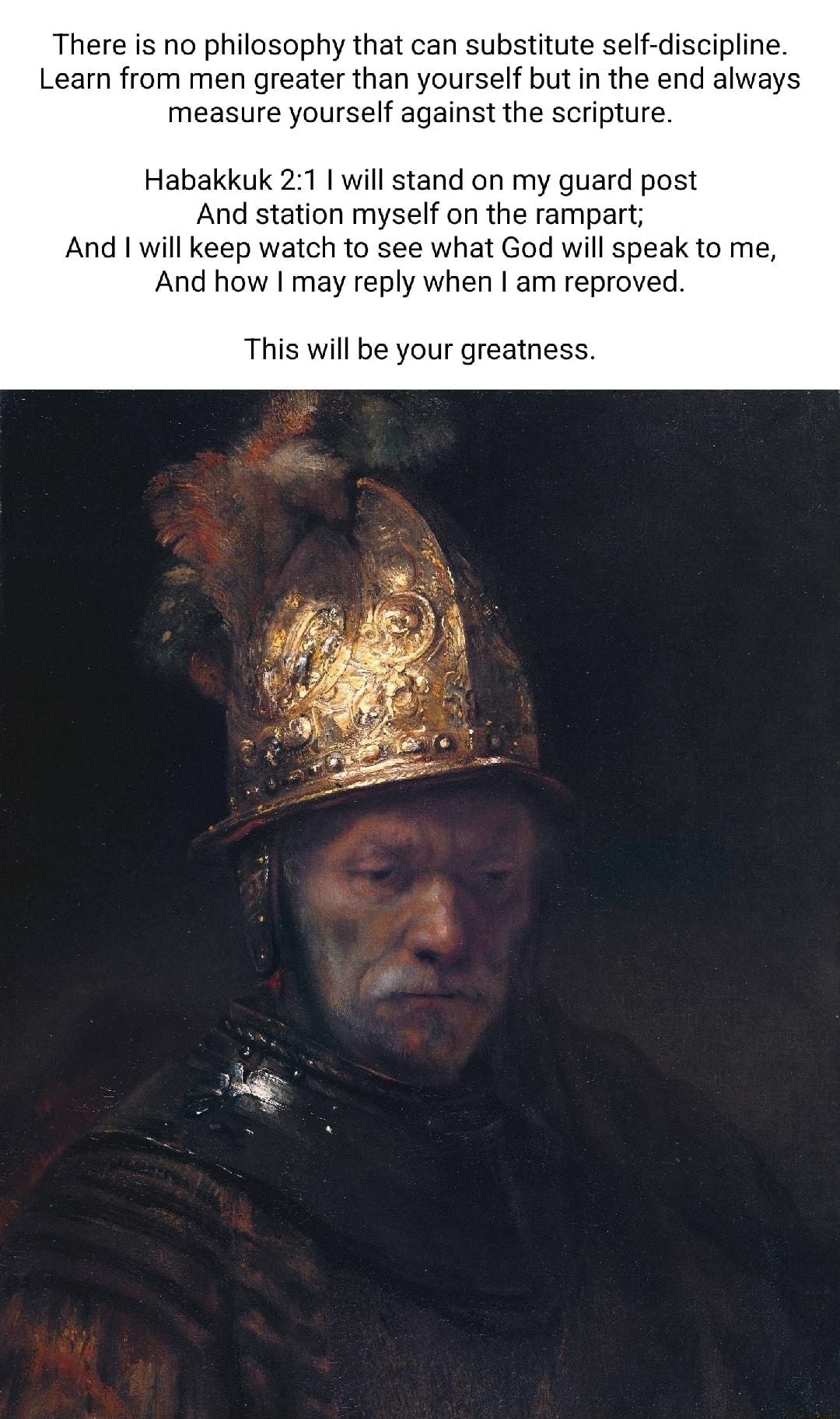 There is no philasophy that can substitute self discipline Learn from men greater than yourself but in the end always measure yourself against the scripture Habakkuk 21 1 will stand on my guard post And station myself on the rampart And 1 will keep watch to see what God will speak to me And how may reply when am reproved This will be your greatness