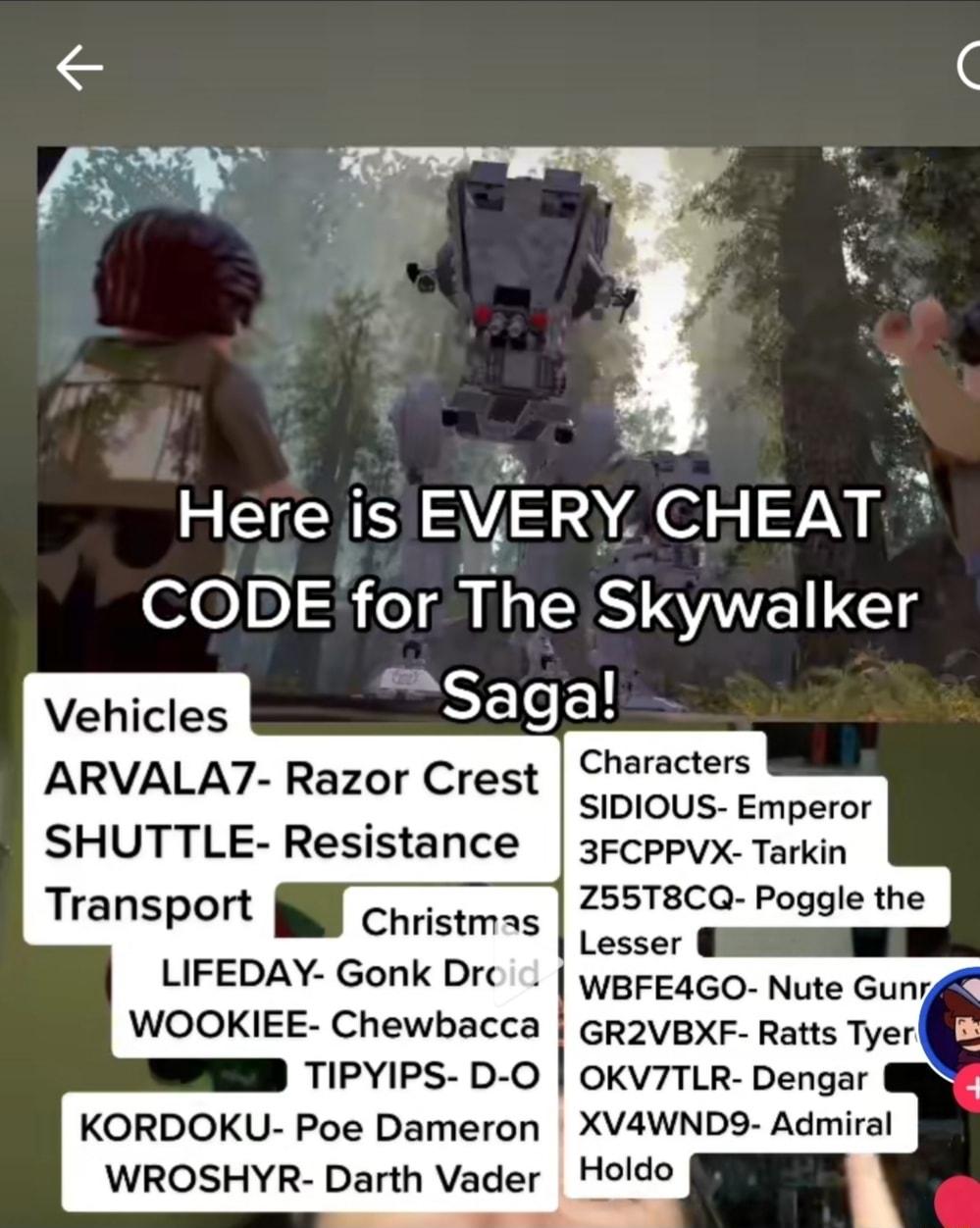 Here is EVERY CHEAT CODE for The Skywalker Vehicles Thsaga ARVALA7 Razor Crest SHUTTLE Resistance Transport Christmas LIFEDAY Gonk Dr WOOKIEE Chewbacca TIPYIPS D O KORDOKU Poe Dameron WROSHYR Darth Vader Characters SIDIOUS Emperor 3FCPPVX Tarkin Z55T8CQ Poggle the WBFE4GO Nute Gunig GR2VBXF Ratts Tyer OKV7TLR Dengar XVAWND9 Admiral Holdo