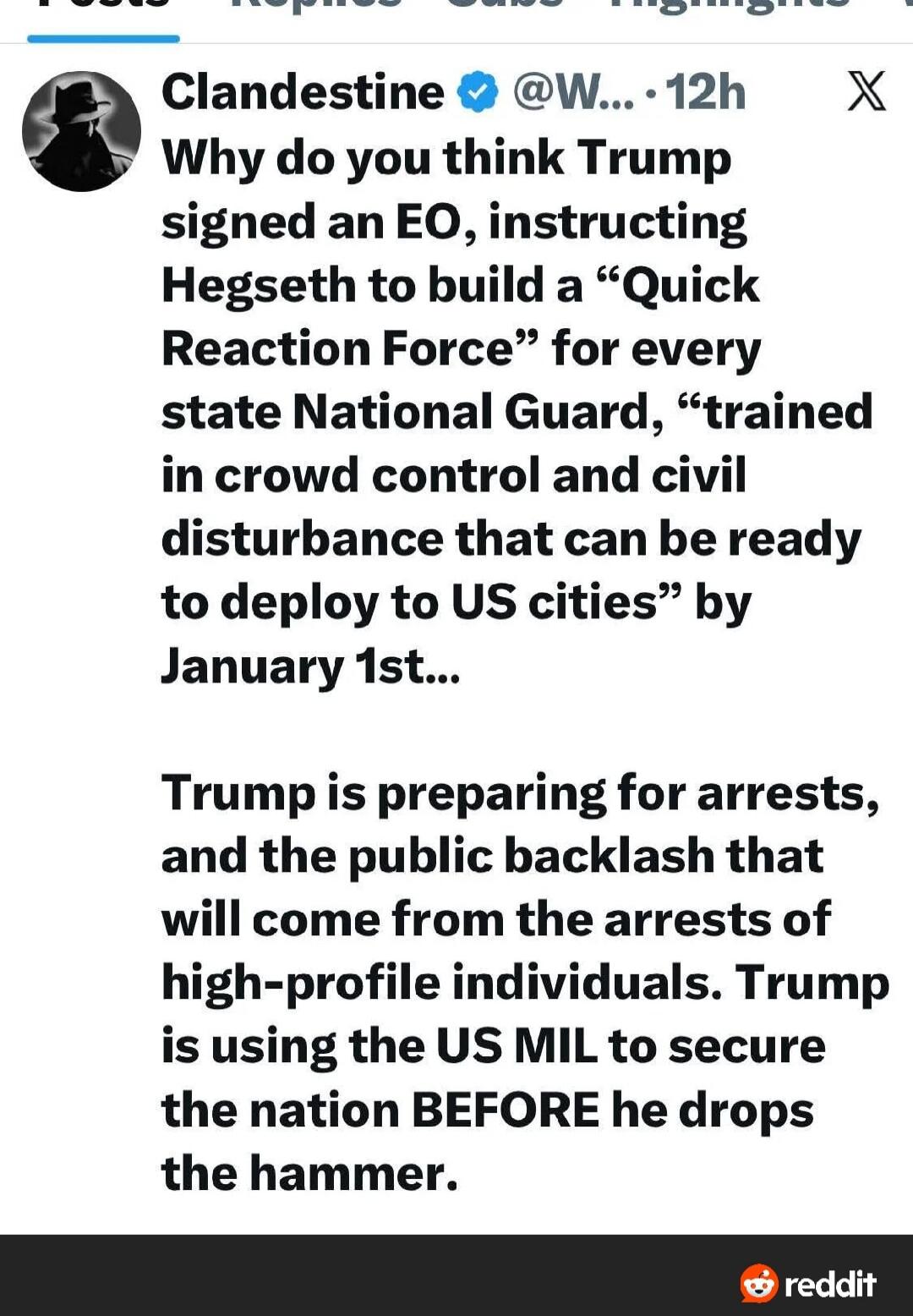 Clandestine @W... 12h Why do you think Trump signed an EO, instructing Hegseth to build a “Quick Reaction Force” for every state National Guard, “trained in crowd control and civil disturbance that can be ready to deploy to US cities” by January 1st... Trump is preparing for arrests, and the public backlash that will come from the arrests of high-p