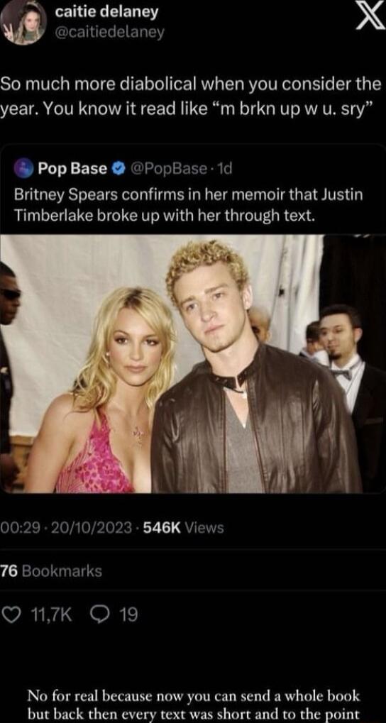 m caitie delaney X GLE TR EIET TN So much more diabolical when you consider the year You know it read like m brkn up w u sry Pop Base PopBase 1d Britney Spears confirms in her memoir that Justin Timberlake broke up with her through text 0029 20102023 546K Views 76 Bookmarks VRN GEOR No for real because now you can send a whole book biit back then every text was short and to the point