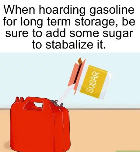 When hoarding gasoline for long term storage be sure to add some sugar to stabalize it g