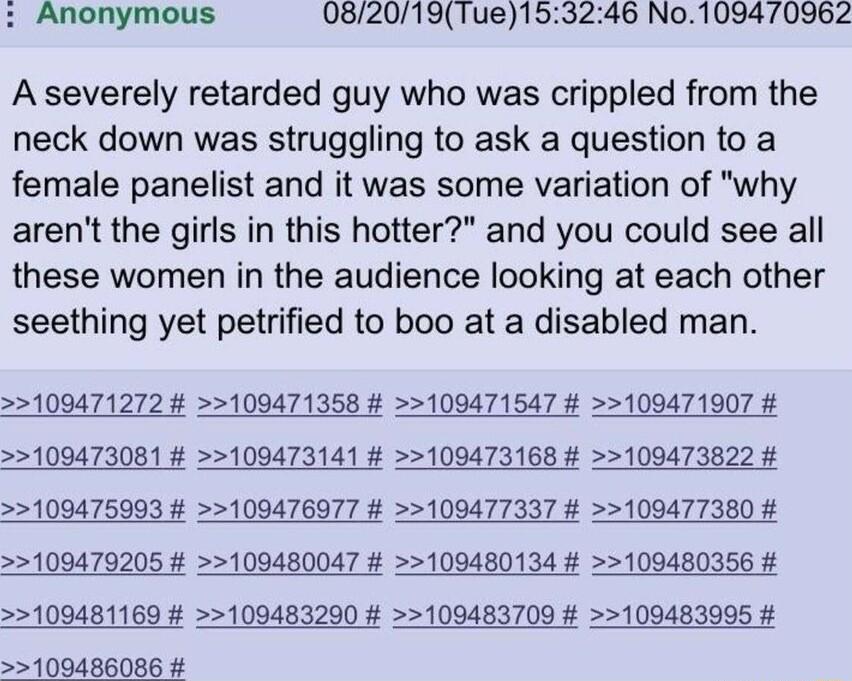 Anonymous 082019Tue153246 No109470962 A severely retarded guy who was crippled from the neck down was struggling to ask a question to a female panelist and it was some variation of why arent the girls in this hotter and you could see all these women in the audience looking at each other seething yet petrified to boo at a disabled man 100471272 109471358 109471547 109471907 109473081 100473141 1094