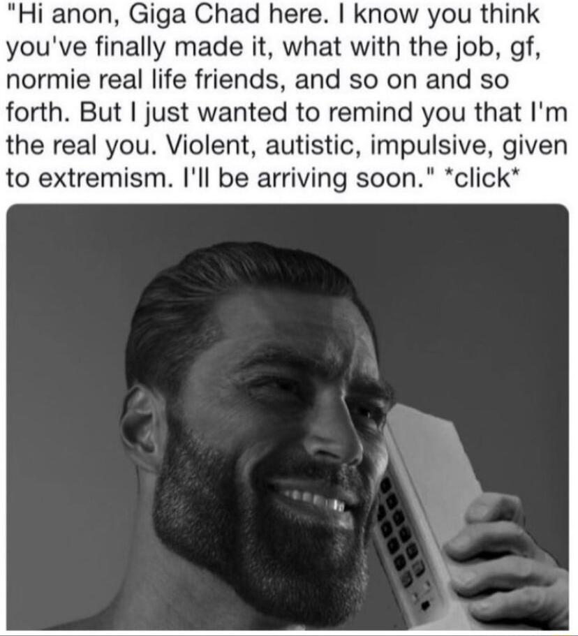 Hi anon Giga Chad here know you think youve finally made it what with the job gf normie real life friends and so on and so forth But just wanted to remind you that Im the real you Violent autistic impulsive given to extremism Ill be arriving soon click