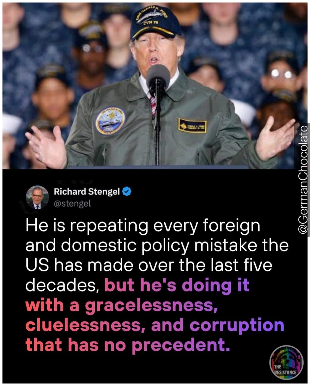 Richard Stengel @stengel He is repeating every foreign and domestic policy mistake the US has made over the last five decades, but he's doing it with a gracelessness, cluelessness, and corruption that has no precedent. @GermanChocolate THE RESISTANCE
