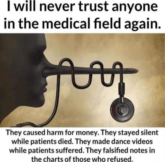 will never trust anyone in the medical field again f 4 They caused harm for money They stayed silent while patients died They made dance videos while patients suffered They falsified notes in the charts of those who refused