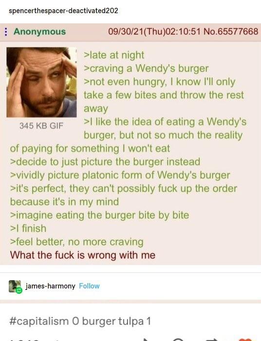 spencerthespacer deactivated202 i Anonymous 093021Thu021051 No65577668 late at night 1 craving a Wendys burger not even hungry know Ill only take a few bites and throw the rest away like the idea of eating a Wendys burger but not so much the reality of paying for something wont eat decide to just picture the burger instead vividly picture platonic form of Wendys burger its perfect they cant possib