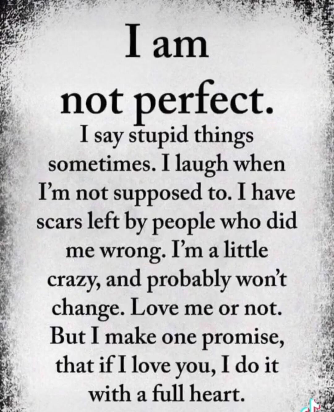 I am not perfect. I say stupid things sometimes. I laugh when I'm not supposed to. I have scars left by people who did me wrong. I'm a little crazy, and probably won't change. Love me or not. But I make one promise, that if I love you, I do it with a full heart.
