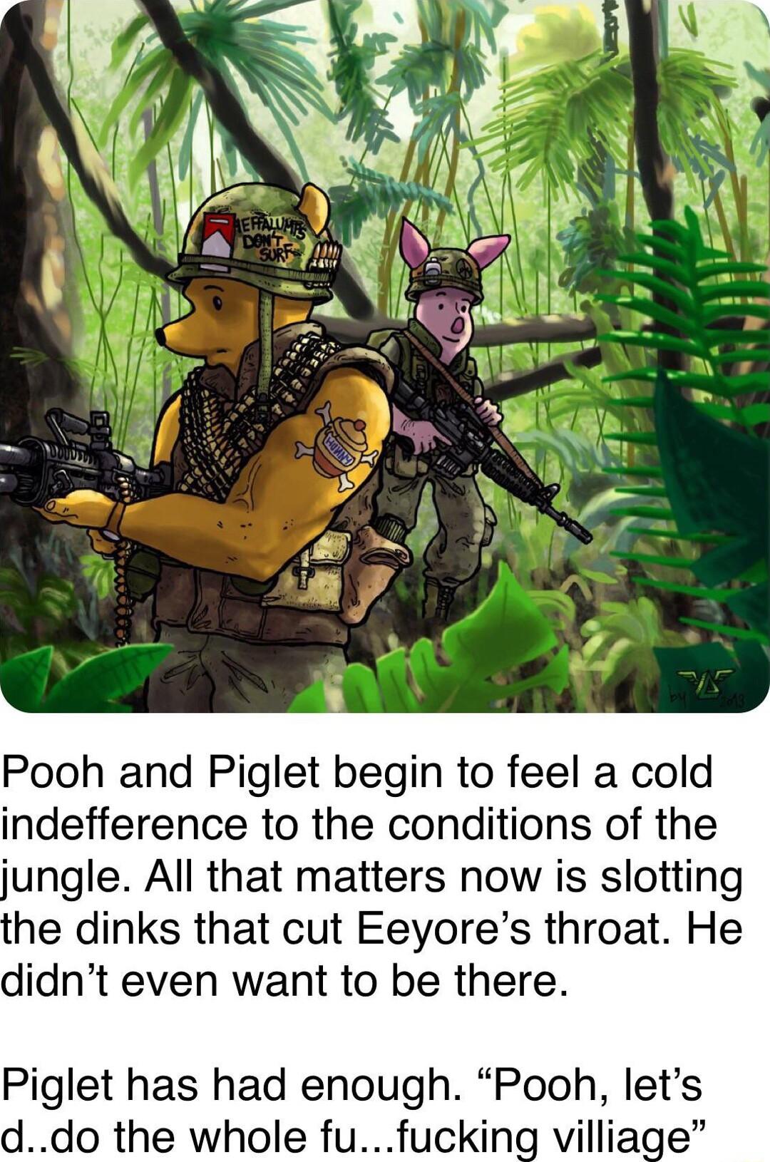 Pooh and Piglet begin to feel a cold indefference to the conditions of the jungle All that matters now is slotting he dinks that cut Eeyores throat He didnt even want to be there Piglet has had enough Pooh lets ddo the whole fu ng villiage