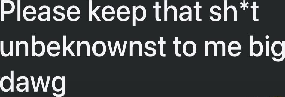 Please keep that sh*t unbeknownst to me big dawg