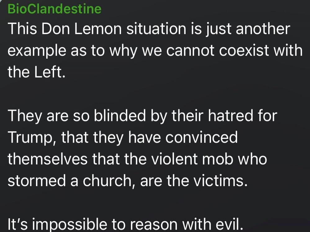 BioClandestine
This Don Lemon situation is just another example as to why we cannot coexist with the Left.

They are so blinded by their hatred for Trump, that they have convinced themselves that the violent mob who stormed a church, are the victims.

It's impossible to reason with evil.