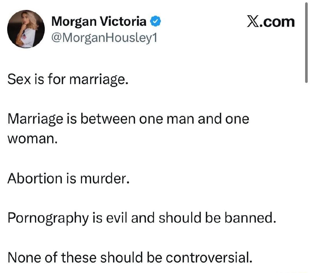 Sex is for marriage.

Marriage is between one man and one woman.

Abortion is murder.

Pornography is evil and should be banned.

None of these should be controversial.