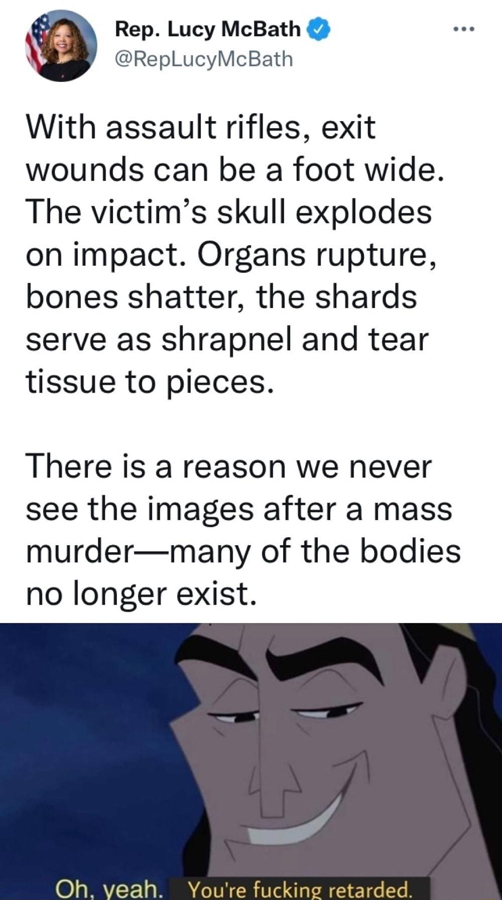 Rep Lucy McBath RepLucyMcBath With assault rifles exit wounds can be a foot wide The victims skull explodes on impact Organs rupture bones shatter the shards serve as shrapnel and tear tissue to pieces There is a reason we never see the images after a mass murdermany of the bodies no longer exist eah Youre fuck