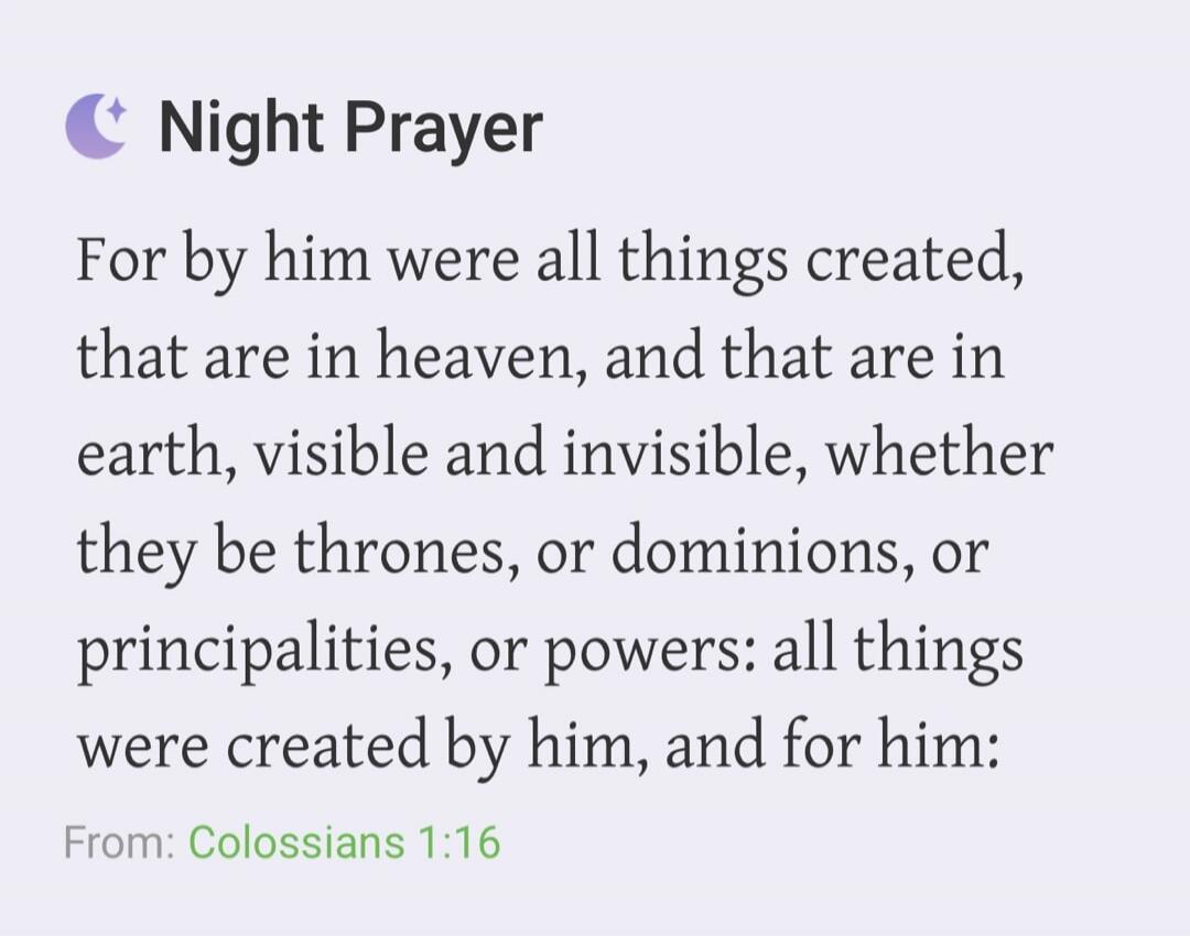 Night Prayer. For by him were all things created, that are in heaven, and that are in earth, visible and invisible, whether they be thrones, or dominions, or principalities, or powers: all things were created by him, and for him: From: Colossians 1:16