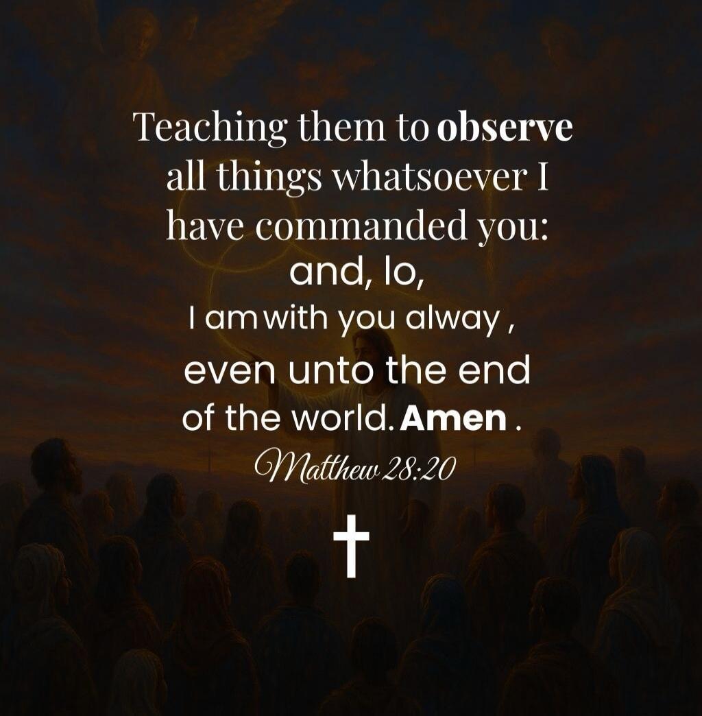 Teaching them to observe all things whatsoever I have commanded you: and, lo, I am with you always, even unto the end of the world. Amen.