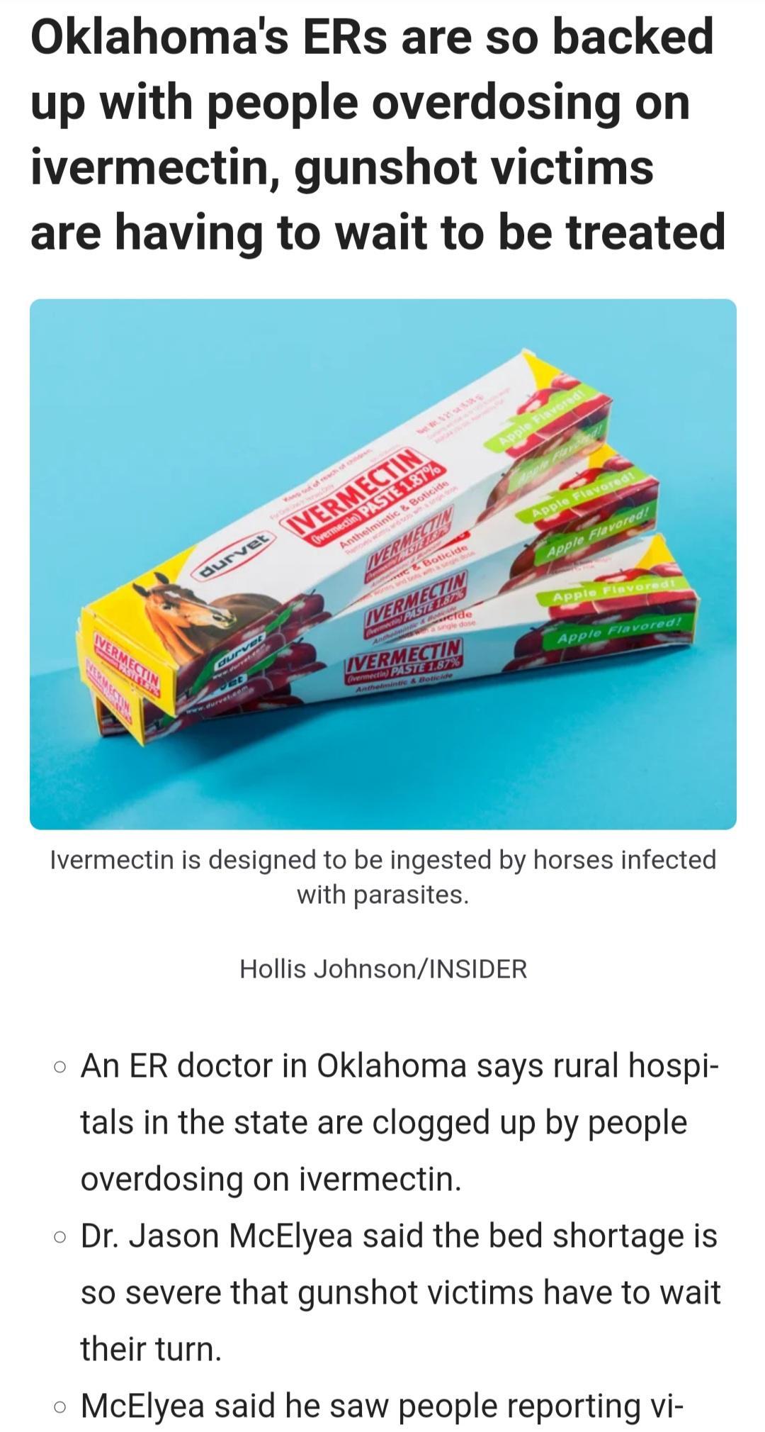 Oklahomas ERs are so backed up with people overdosing on ivermectin gunshot victims are having to wait to be treated Ivermectin is designed to be ingested by horses infected with parasites Hollis JohnsonINSIDER o An ER doctor in Oklahoma says rural hospi tals in the state are clogged up by people overdosing on ivermectin o Dr Jason McElyea said the bed shortage is so severe that gunshot victims ha