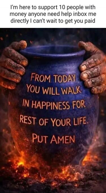 I'm here to support 10 people with money anyone need help inbox me directly I can't wait to get you paid FROM TODAY YOU WILL WALK IN HAPPINESS FOR REST OF YOUR LIFE. PUT AMEN