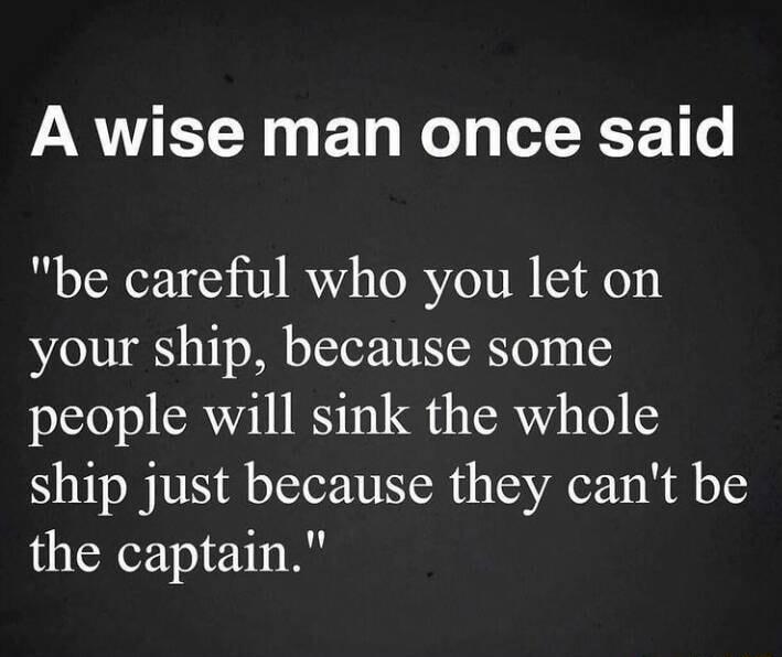 A wise man once said be careful who you let on your ship because some people will sink the whole ship just because they cant be the captain