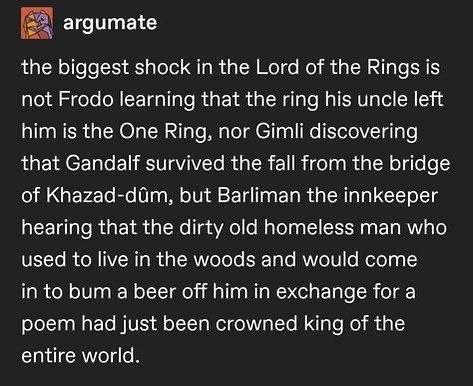 ELCTT B the biggest shock in the Lord of the Rings is not Frodo learning that the ring his uncle left him is the One Ring nor Gimli discovering that Gandalf survived the fall from the bridge of Khazad diim but Barliman the innkeeper hearing that the dirty old homeless man who VEL To R R IVER T g RN Tele EReTglo RNTelVIlo Rolel g 3 in to bum a beer off him in exchange for a poem had just been crown