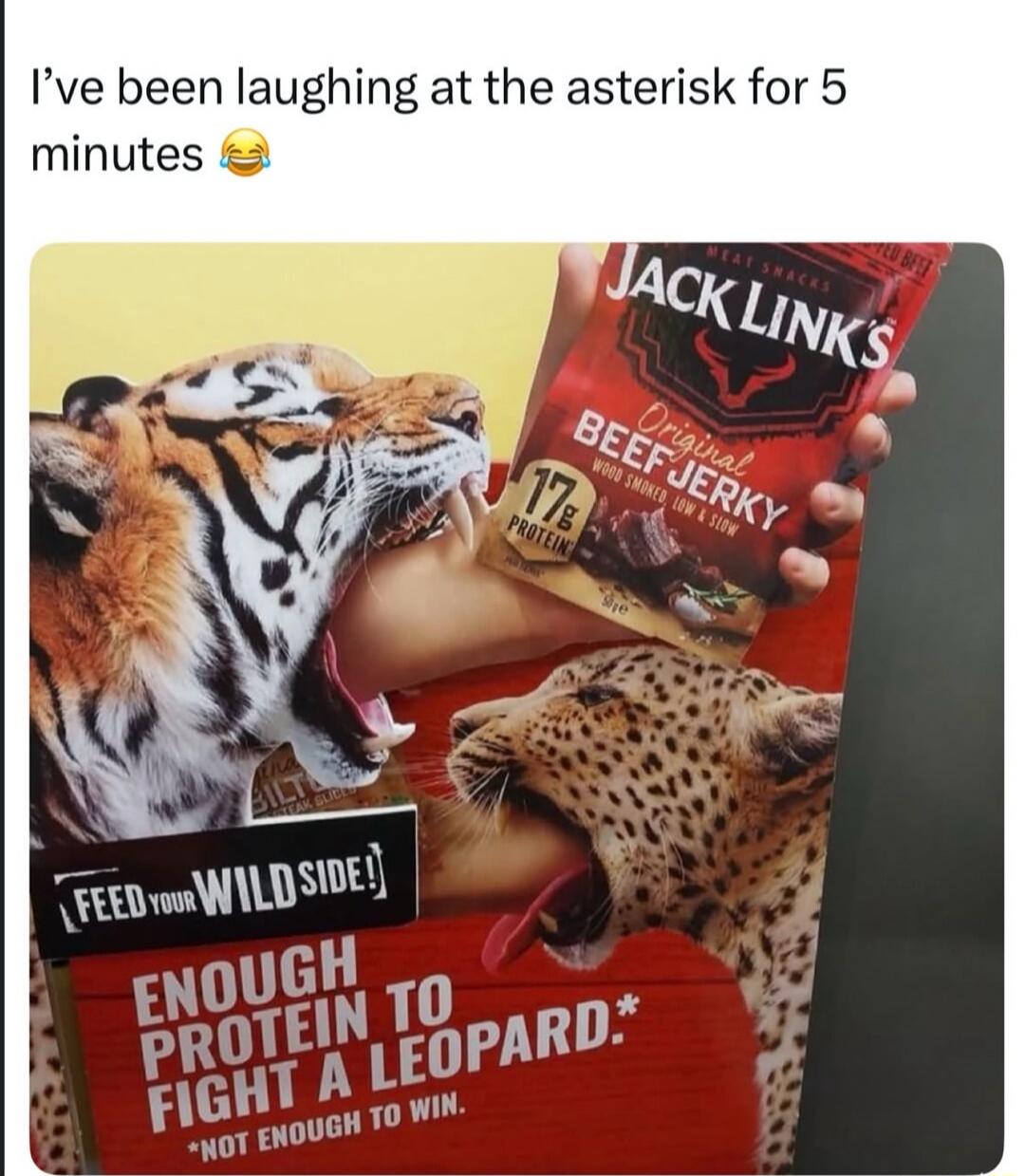 I've been laughing at the asterisk for 5 minutes 😂 JACK LINK'S MEAT SNACKS Original BEEF JERKY WOOD SMOKED, LOW & SLOW 17g PROTEIN FEED YOUR WILD SIDE! ENOUGH PROTEIN TO FIGHT A LEOPARD.* *NOT ENOUGH TO WIN.