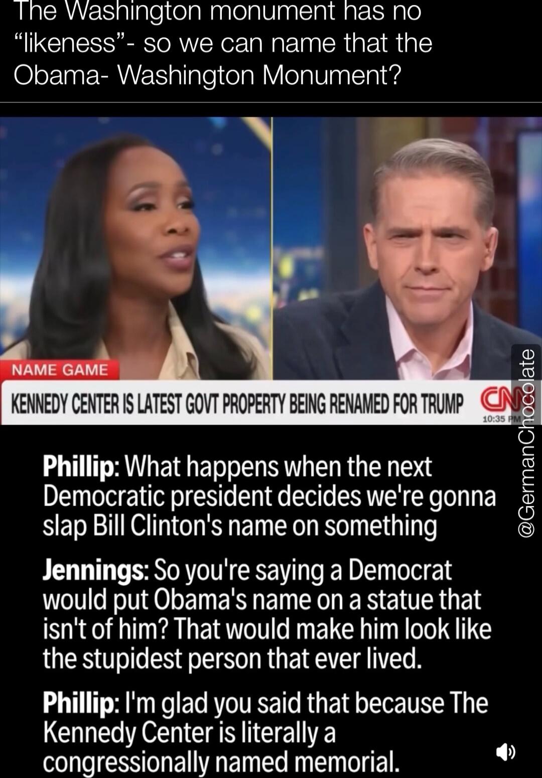 The Washington monument has no “likeness” - so we can name that the Obama- Washington Monument?

NAME GAME
KENNEDY CENTER IS LATEST GOVT PROPERTY BEING RENAMED FOR TRUMP
Phillip: What happens when the next Democratic president decides we're gonna slap Bill Clinton's name on something
Jennings: So you're saying a Democrat would put Obama’s name on a
