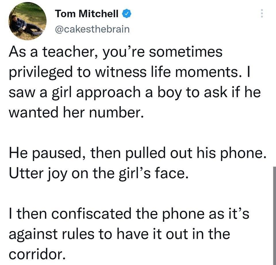 Tom Mitchell cakesthebrain As a teacher youre sometimes privileged to witness life moments saw a girl approach a boy to ask if he wanted her number He paused then pulled out his phone Utter joy on the girls face then confiscated the phone as its against rules to have it out in the corridor 1016 pm 25 Nov 22 Twitter for iPhone