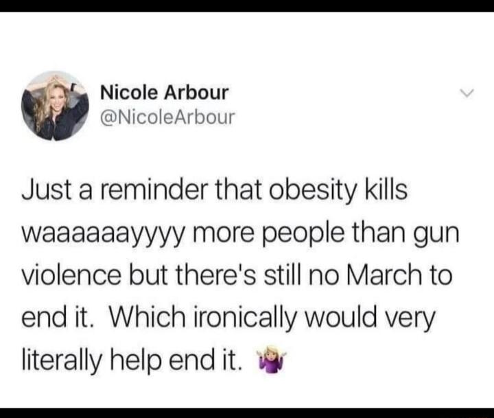 Nicole Arbour w NicoleArbour Just a reminder that obesity kills waaaaaayyyy more people than gun violence but theres still no March to end it Which ironically would very literally help end it W