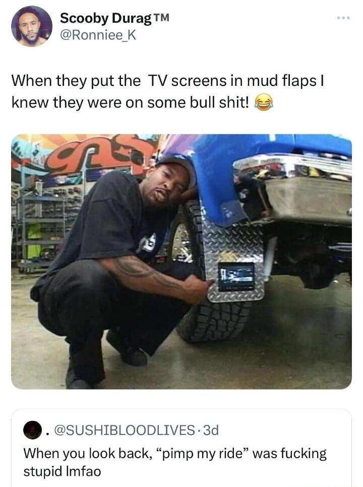 Scooby Durag Ronniee K When they put the TV screens in mud flaps knew they were on some bull shit 2 SUSHIBLOODLIVES 3d When you look back pimp my ride was fucking stupid Imfao