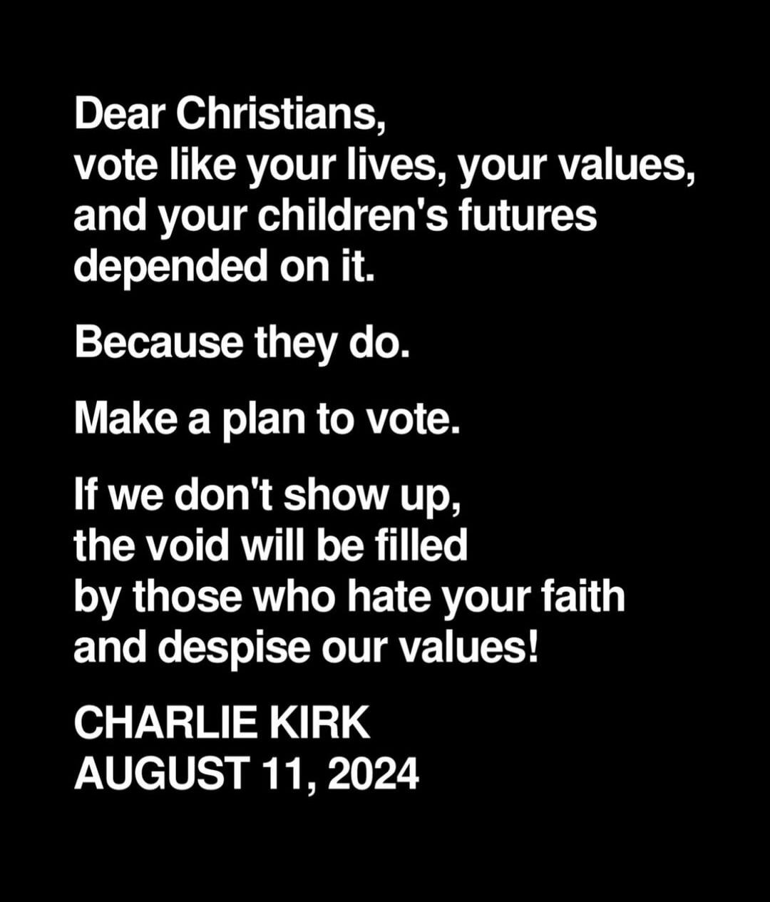 Dear Christians, vote like your lives, your values, and your children's futures depended on it. Because they do. Make a plan to vote. If we don't show up, the void will be filled by those who hate your faith and despise our values! CHARLIE KIRK AUGUST 11, 2024