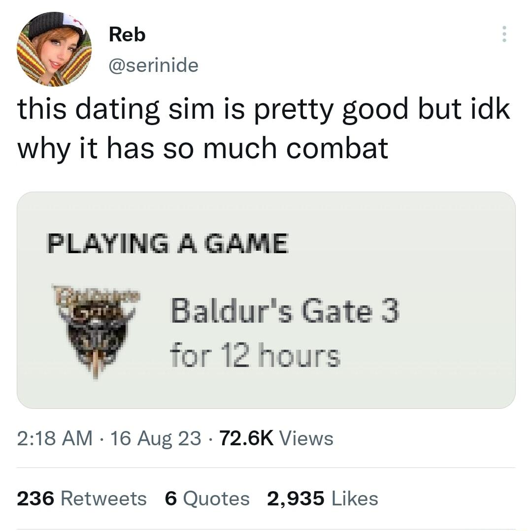 Reb 7 serinide this dating sim is pretty good but idk why it has so much combat PLAYING A GAME Baldurs Gate 3 for 12 hours 218 AM 16 Aug 23 726K Views 236 Retweets 6 Quotes 2935 Likes