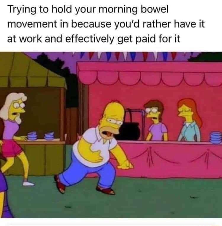 Trying to hold your morning bowel movement in because youd rather have it at work and effectively get paid for it