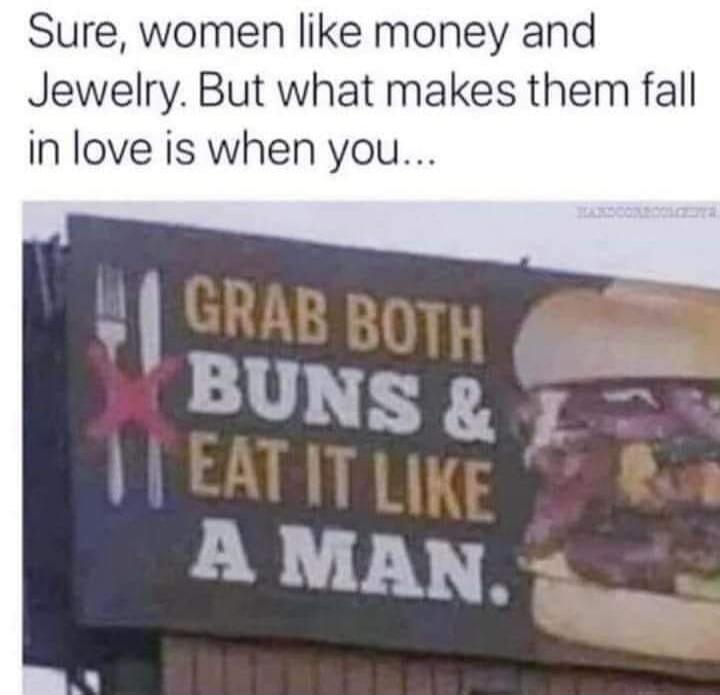 Sure, women like money and Jewelry. But what makes them fall in love is when you... GRAB BOTH BUNS & EAT IT LIKE A MAN.