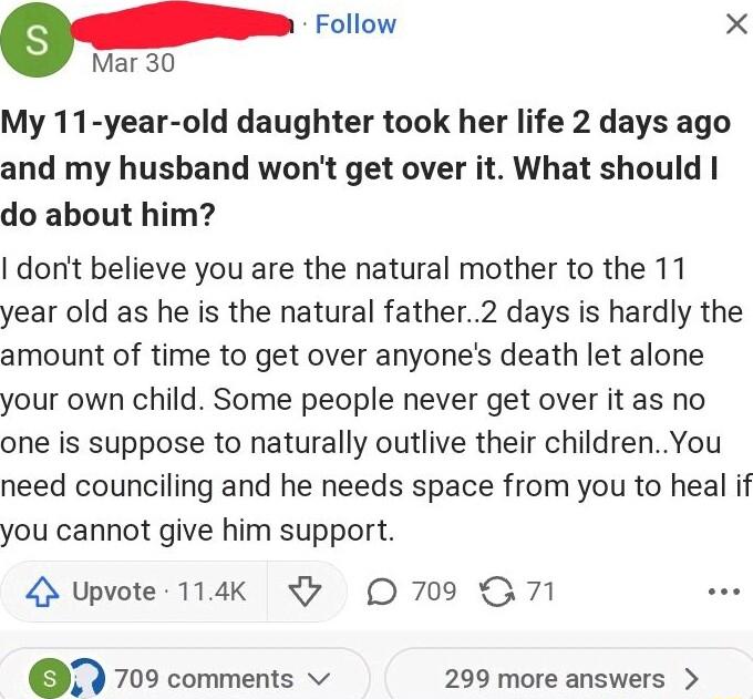 Follow X Mar 30 My 11 year old daughter took her life 2 days ago and my husbhand wont get over it What should do about him dont believe you are the natural mother to the 11 year old as he is the natural father2 days is hardly the amount of time to get over anyones death let alone your own child Some people never get over it as no one is suppose to naturally outlive their childrenYou need councilin
