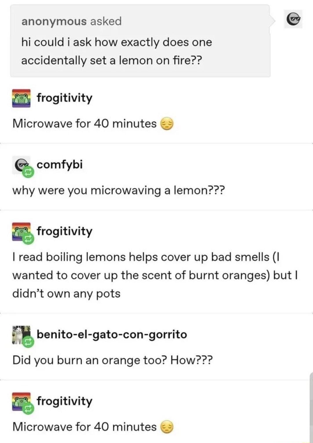 anonymous asked e hi could i ask how exactly does one accidentally set a lemon on fire B frogitivity Microwave for 40 minutes comfybi why were you microwaving a lemon frogitivity I read boiling lemons helps cover up bad smells 1 wanted to cover up the scent of burnt oranges but didnt own any pots benite el gato congonito Did you burn an orange too How frogitivity Microwave for 40 minutes