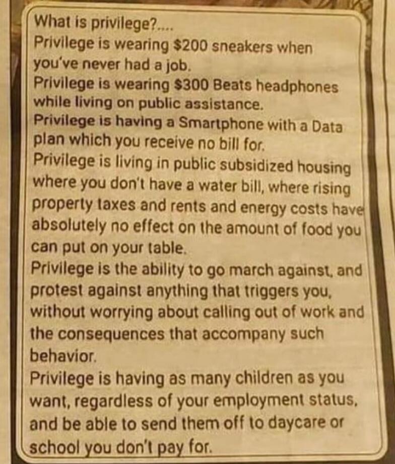 What is privilege?.... Privilege is wearing $200 sneakers when you've never had a job. Privilege is wearing $300 Beats headphones while living on public assistance. Privilege is having a Smartphone with a Data plan which you receive no bill for. Privilege is living in public subsidized housing where you don't have a water bill, where rising propert