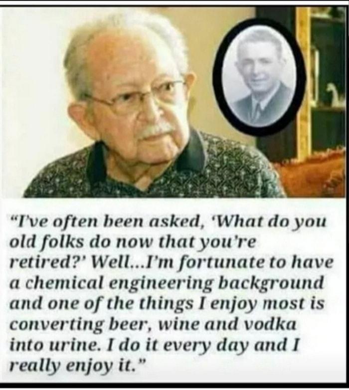 Ive often been asked What do you old folks do now that youre retired WellIm fortunate to have a chemical engineering background and one of the things I enjoy most is converting beer wine and vodka into urine I do it every day and I really enjoy it