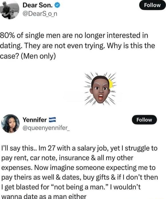 Dear Son DearS on 80 of single men are no longer interested in dating They are not even trying Why is this the case Men only Yennifer queenyennifer Ill say this Im 27 with a salary job yet struggle to pay rent car note insurance all my other expenses Now imagine someone expecting me to pay theirs as well dates buy gifts if dont then get blasted for not being a man wouldnt wanna date as a man eithe