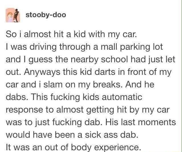 m stooby doo So i almost hit a kid with my car was driving through a mall parking lot and guess the nearby school had just let out Anyways this kid darts in front of my car and i slam on my breaks And he dabs This fucking kids automatic response to almost getting hit by my car was to just fucking dab His last moments would have been a sick ass dab It was an out of body experience