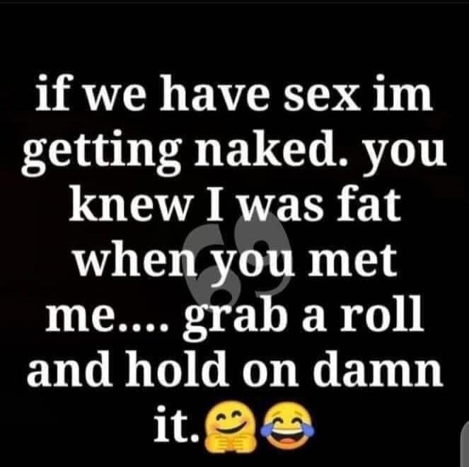 if we have sex im getting naked. you knew I was fat when you met me.... grab a roll and hold on damn it. 😉😂