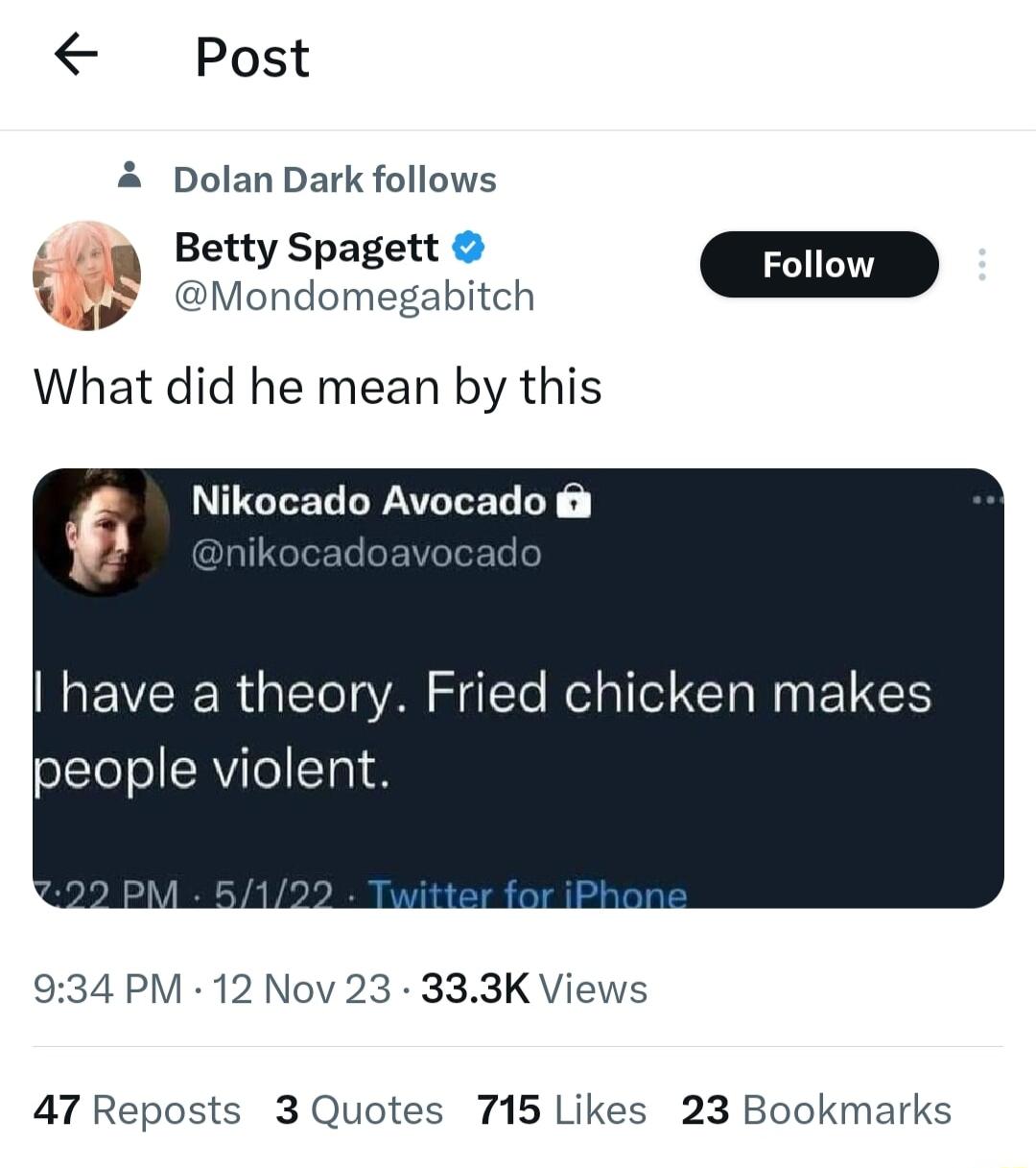 Post A Dolan Dark follows BettySpagett D Wy Mondomegabitch What did he mean by this Nikocado Avocado have a theory Fried chicken makes Ipeople violent 934 PM 12 Nov 23 333K Views 47 Reposts 3 Quotes 715 Likes 23 Bookmarks