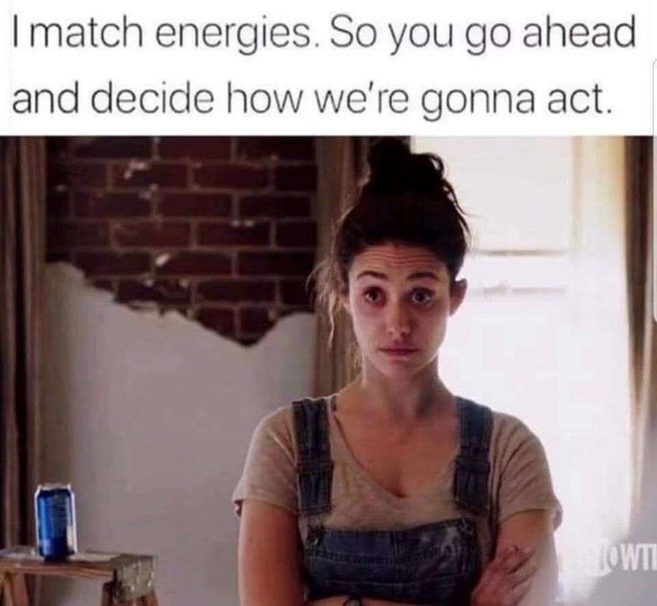 I match energies. So you go ahead and decide how we're gonna act.