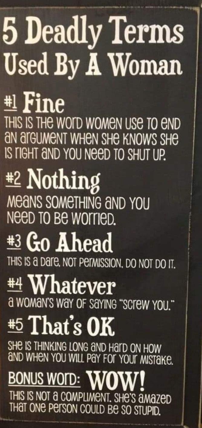 5 Deadly Terms Used By A Woman Fine THIS IS THE WOID WOMEN USE TO END dN QrGUMENT WHEN SHE KNOWS SHe ISTIGHT GND YOU NED TO SHUT UP Nothing MEANS SOMETHING anD You NEED T0 BE WOITIeD 3 0 Ahead THIS IS DAre NOT PEIMISSION DO NOT DO 1T Whatever d WOMANs wa OF SaYING SCrew You Thats OK SHE IS THINKING LONG aND Harp ON HOW aND WHEN YOU WILL PaY FOT YOUT MISTaKe BONUS worD WWOW THIS IS NOT COMPLIMENT S