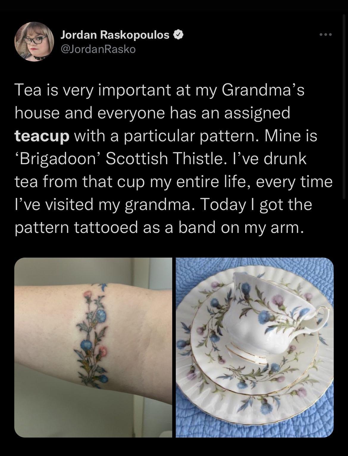 4 Jordan Raskopoulos 4 T ETAIRET 0o JCERERE A olela Tl 1 M YACIETaleaa IS aTeIVEIRTalo MEIVICTa Vo o IR a Ta EIS Fela T teacup with a particular pattern Mine is igrtTeoloalabSTelo uut AN N a VS d S MAVSWe T 1 tea from that cup my entire life every time VRIS Cle R I Tale0a M e To EVA W le i dal pattern tattooed as a band on my arm