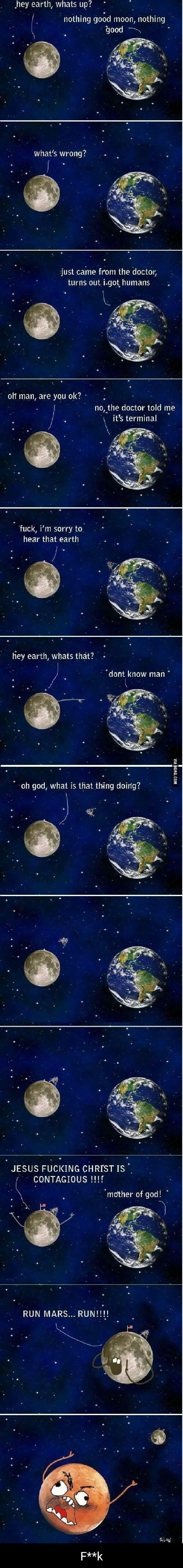 i ey earth whats up nothing gotd moon nothing whats wrong 5 J e o just came from the doctor turns out i got humans O ET TR TR e no the doctor told me its terminal o fuck im sorry to hear that earth 1 hey earth whats that dont know man oh god what is that thing doirig LU JESUS FUCKING CHRISTIS CONTAGIOUS 11f mother of god RUN MARS RUN o iy