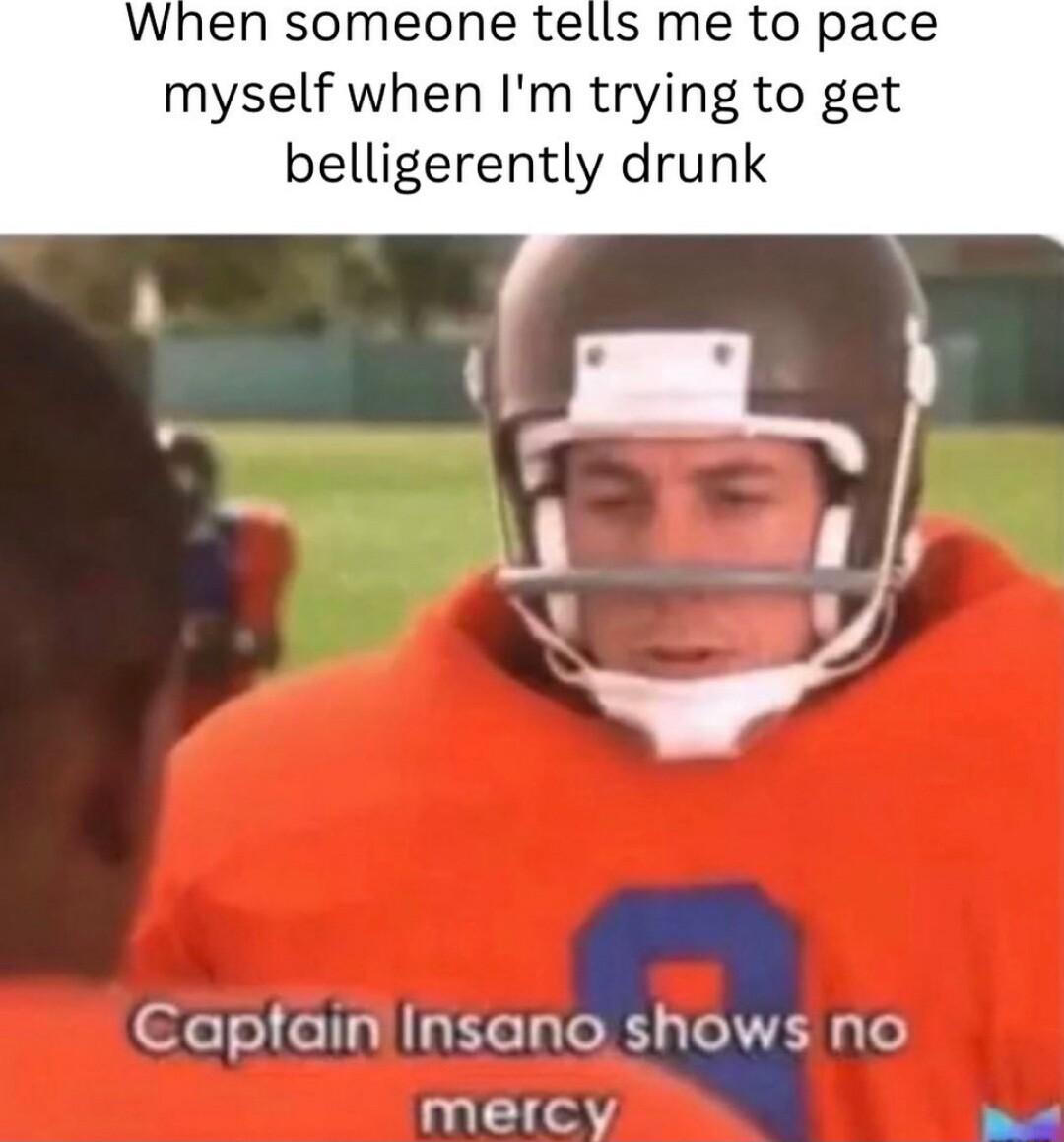 When someone tells me to pace myself when Im trying to get belligerently drunk Capfaininsano shows no meicy